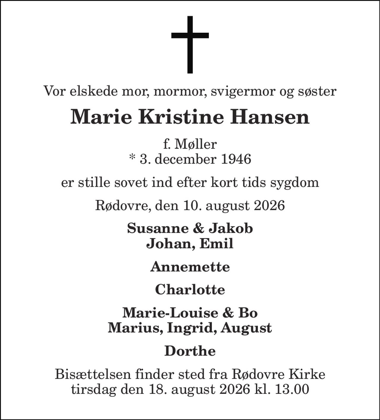 Vor elskede mor, mormor, svigermor og søster
Marie Kristine Hansen
f. Møller * 3. december 1946  
er stille sovet ind efter kort tids sygdom
Rødovre, den 10. august 2026
Susanne & Jakob Johan, Emil Annemette Charlotte Marie-Louise & Bo Marius, Ingrid, August Dorthe
Bisættelsen finder sted fra Rødovre Kirke tirsdag den 18. august 2026 kl. 13.00