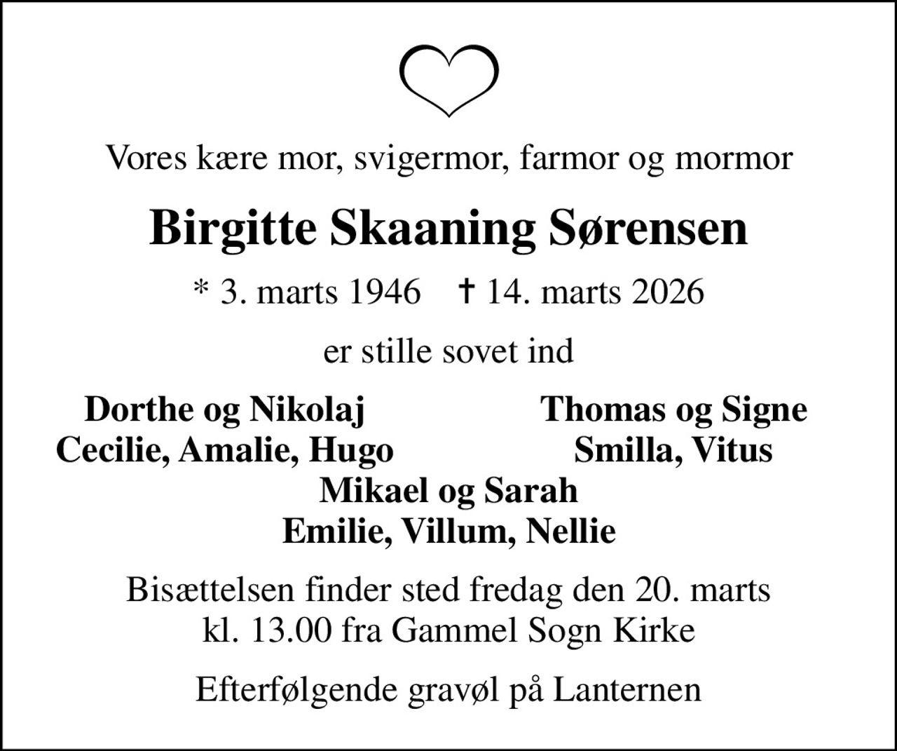 Vores kære mor, svigermor, farmor og mormor
Birgitte Skaaning Sørensen
* 3. marts 1946    ✝ 14. marts 2026
er stille sovet ind
Dorthe og Nikolaj
Thomas og Signe
Cecilie, Amalie, Hugo
Smilla, Vitus
Bisættelsen finder sted fredag den 20. marts kl. 13.00 fra Gammel Sogn Kirke
Efterfølgende gravøl på Lanternen