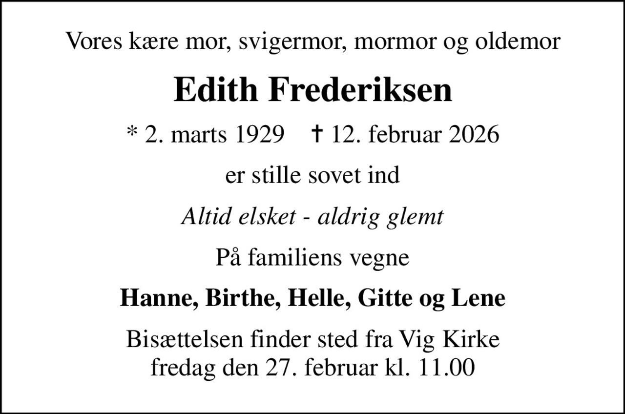 Vores kære mor, svigermor, mormor og oldemor
Edith Frederiksen
* 2. marts 1929    ✝ 12. februar 2026
er stille sovet ind
Altid elsket - aldrig glemt
På familiens vegne
Hanne, Birthe, Helle, Gitte og Lene
Bisættelsen finder sted fra Vig Kirke fredag den 27. februar kl. 11.00