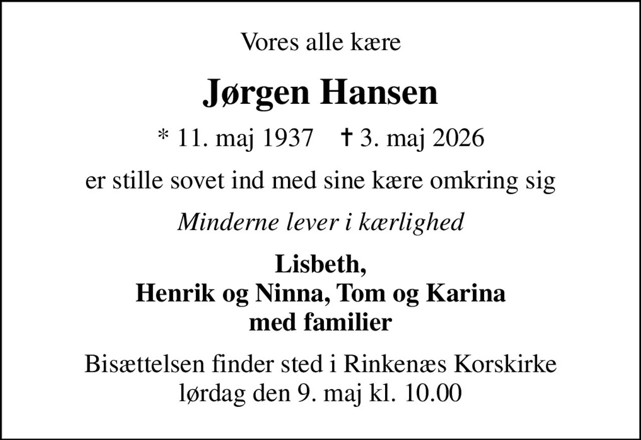 Vores alle kære
Jørgen Hansen
* 11. maj 1937    ✝ 3. maj 2026
er stille sovet ind med sine kære omkring sig
Minderne lever i kærlighed
Lisbeth, Henrik og Ninna, Tom og Karina med familier
Bisættelsen finder sted i Rinkenæs Korskirke  lørdag den 9. maj kl. 10.00