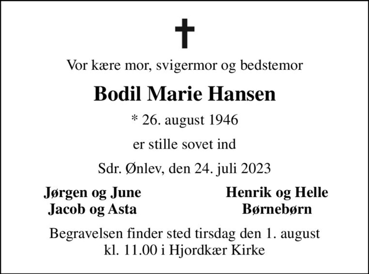 Vor kære mor, svigermor og bedstemor
Bodil Marie Hansen
* 26. august 1946
er stille sovet ind
Sdr. Ønlev, den 24. juli 2023
Jørgen og June
Henrik og Helle
Jacob og Asta
Børnebørn
Begravelsen finder sted tirsdag den 1. august kl. 11.00 i Hjordkær Kirke