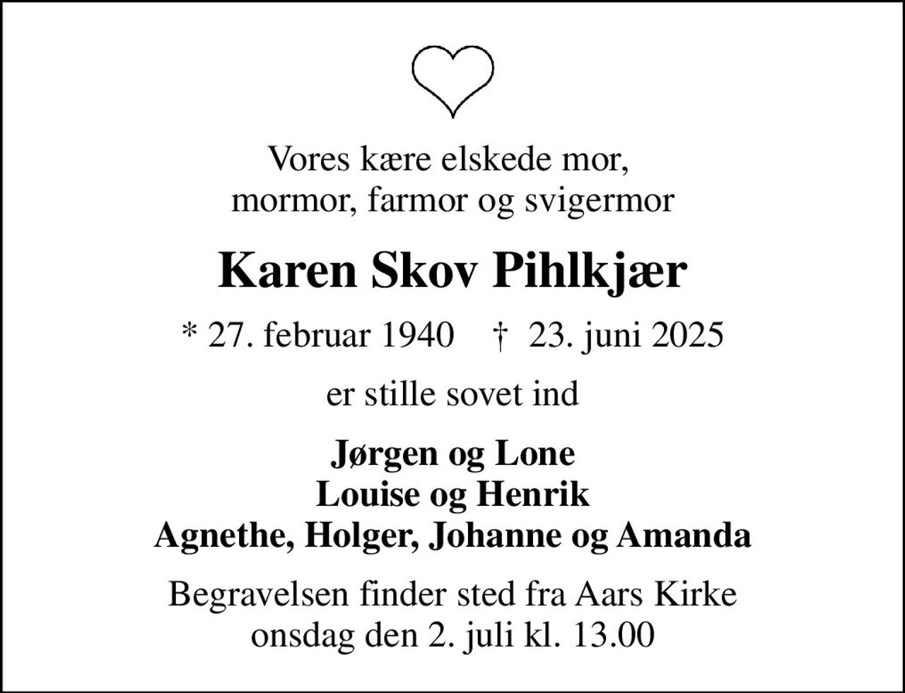 Vores kære elskede mor,  mormor, farmor og svigermor
Karen Skov Pihlkjær
* 27. februar 1940    ✝ 23. juni 2025
er stille sovet ind
Jørgen og Lone Louise og Henrik Agnethe, Holger, Johanne og Amanda
Begravelsen finder sted fra Aars Kirke  onsdag den 2. juli kl. 13.00