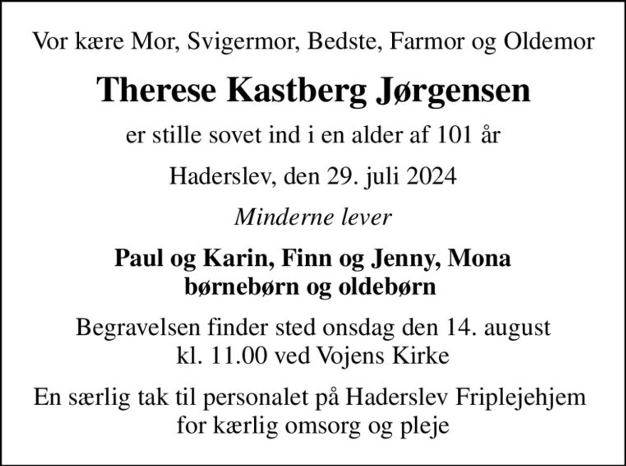 Vor kære Mor, Svigermor, Bedste, Farmor og Oldemor
Therese Kastberg Jørgensen
er stille sovet ind i en alder af 101 år
Haderslev, den 29. juli 2024
Minderne lever
Paul og Karin, Finn og Jenny, Mona børnebørn og oldebørn 
Begravelsen finder sted onsdag den 14. august kl. 11.00 ved Vojens Kirke
En særlig tak til personalet på Haderslev Friplejehjem  for kærlig omsorg og pleje