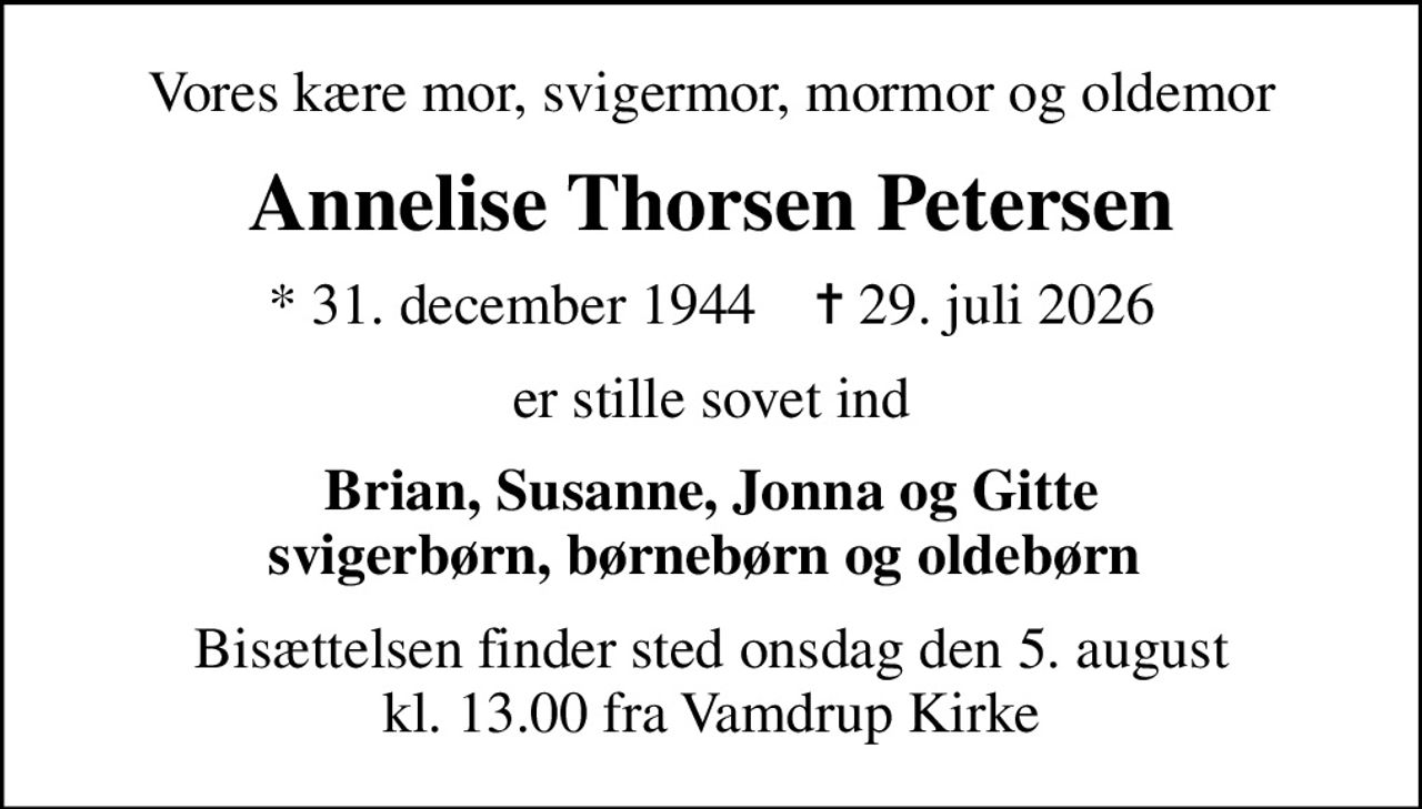 Vores kære mor, svigermor, mormor og oldemor
Annelise Thorsen Petersen
* 31. december 1944    ✝ 29. juli 2026
er stille sovet ind
Brian, Susanne, Jonna og Gitte svigerbørn, børnebørn og oldebørn 
Bisættelsen finder sted onsdag den 5. august kl. 13.00 fra Vamdrup Kirke