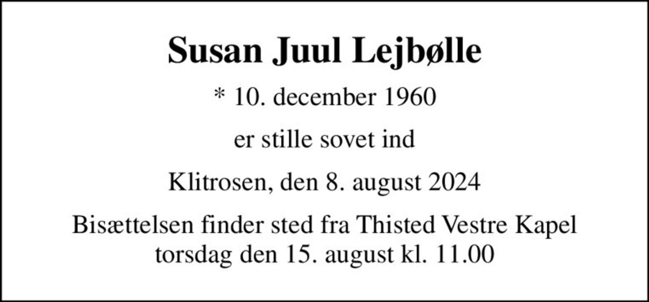 Susan Juul Lejbølle
* 10. december 1960
er stille sovet ind
Klitrosen, den 8. august 2024
Bisættelsen finder sted fra Thisted Vestre Kapel  torsdag den 15. august kl. 11.00