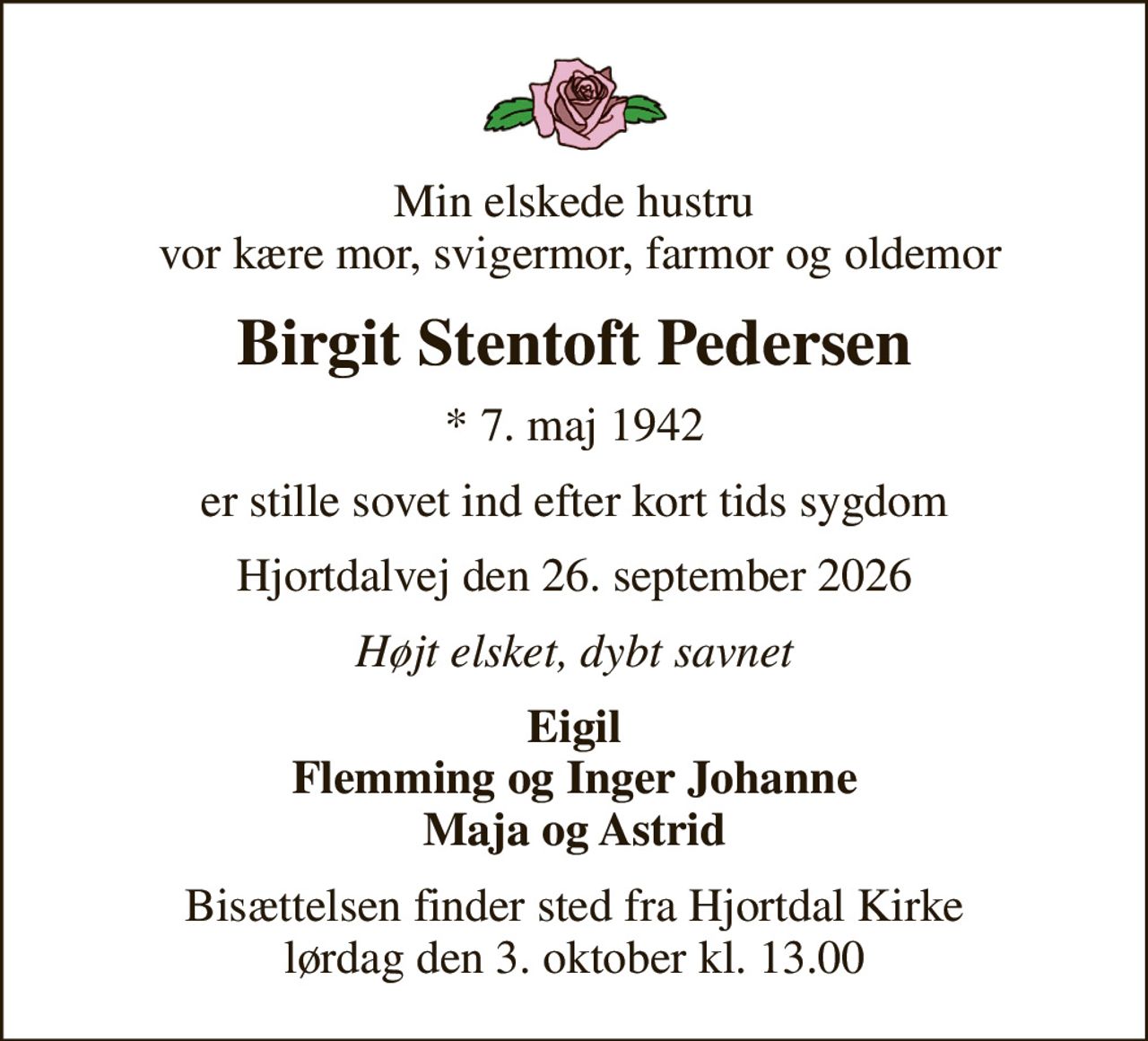 Min elskede hustru  vor kære mor, svigermor, farmor og oldemor
Birgit Stentoft Pedersen
* 7. maj 1942
er stille sovet ind efter kort tids sygdom
Hjortdalvej den 26. september 2026
Højt elsket, dybt savnet
Eigil Flemming og Inger Johanne Maja og Astrid
Bisættelsen finder sted fra Hjortdal Kirke  lørdag den 3. oktober kl. 13.00
