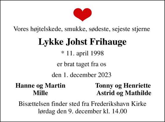 Vores højtelskede, smukke, sødeste, sejeste stjerne 
Lykke Johst Frihauge
* 11. april 1998
er brat taget fra os 
den 1. december 2023 
Hanne og Martin 
Tonny og Henriette 
Mille 
Astrid og Mathilde
Bisættelsen finder sted fra Frederikshavn Kirke  lørdag den 9. december kl. 14.00