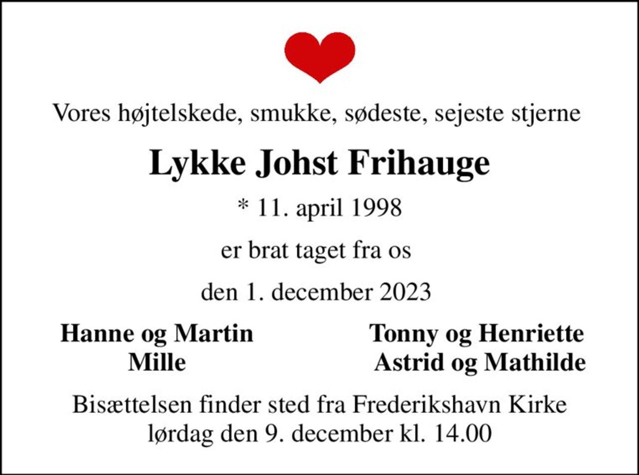 Vores højtelskede, smukke, sødeste, sejeste stjerne 
Lykke Johst Frihauge
* 11. april 1998
er brat taget fra os 
den 1. december 2023 
Hanne og Martin 
Tonny og Henriette 
Mille 
Astrid og Mathilde
Bisættelsen finder sted fra Frederikshavn Kirke  lørdag den 9. december kl. 14.00