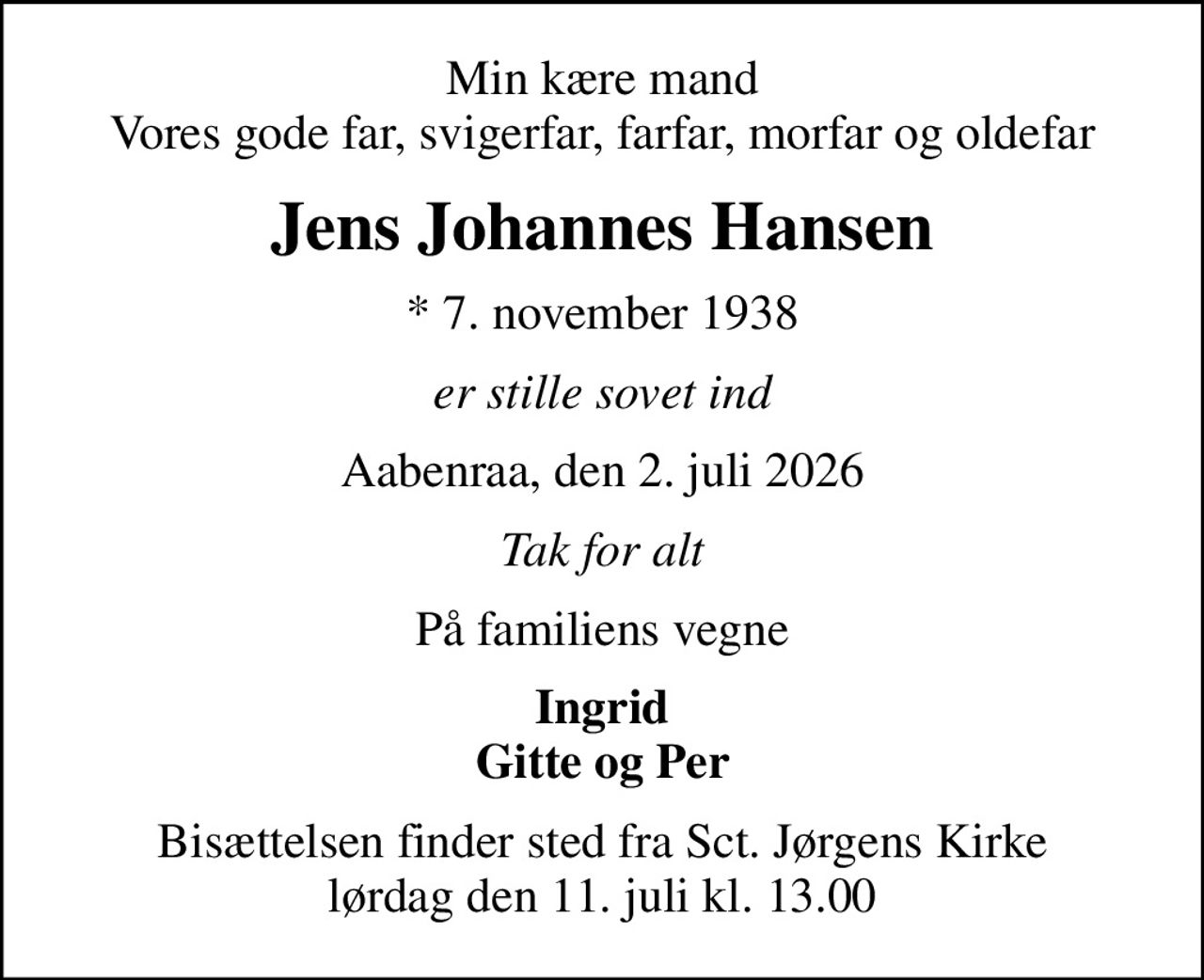 Min kære mand Vores gode far, svigerfar, farfar, morfar og oldefar
Jens Johannes Hansen
* 7. november 1938
er stille sovet ind
Aabenraa, den 2. juli 2026
Tak for alt
På familiens vegne
Ingrid Gitte og Per
Bisættelsen finder sted fra Sct. Jørgens Kirke  lørdag den 11. juli kl. 13.00