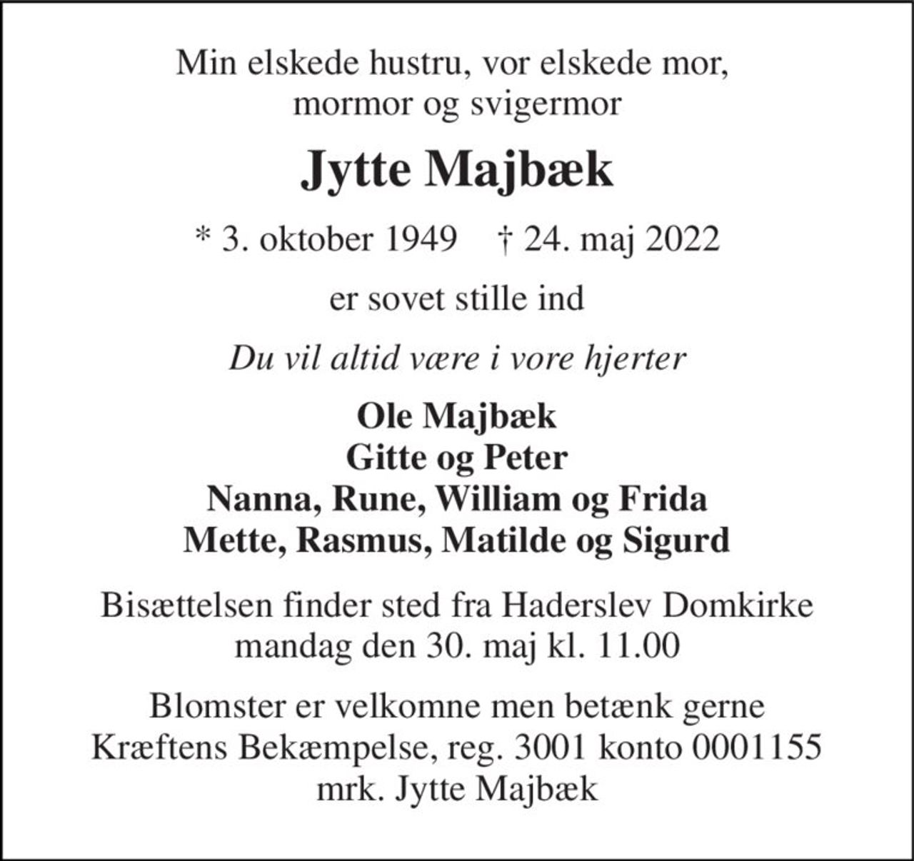 Min elskede hustru, vor elskede mor,  mormor og svigermor 
Jytte Majbæk 
*​ 3. oktober 1949​    †​ 24. maj 2022 
er sovet stille ind 
Du vil altid være i vore hjerter 
Ole Majbæk Gitte og Peter Nanna, Rune, William og Frida Mette, Rasmus, Matilde og Sigurd 
Bisættelsen​ finder sted fra Haderslev Domkirke​ mandag den 30. maj​ kl. 11.00 
Blomster er velkomne men betænk gerne Kræftens Bekæmpelse, reg. 3001 konto 0001155 mrk. Jytte Majbæk