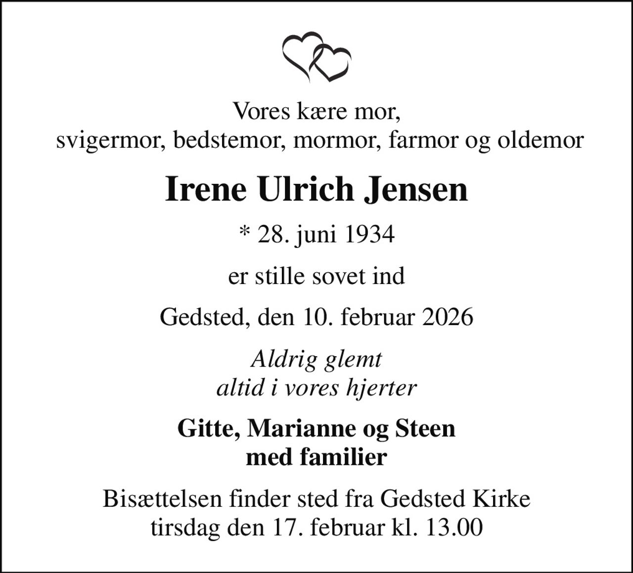 Vores kære mor,  svigermor, bedstemor, mormor, farmor og oldemor
Irene Ulrich Jensen
* 28. juni 1934
er stille sovet ind
Gedsted, den 10. februar 2026
Aldrig glemt altid i vores hjerter
Gitte, Marianne og Steen med familier
Bisættelsen finder sted fra Gedsted Kirke  tirsdag den 17. februar kl. 13.00