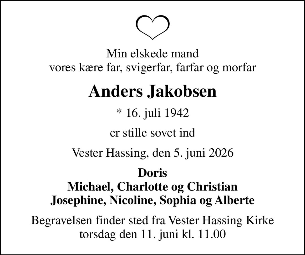Min elskede mand vores kære far, svigerfar, farfar og morfar
Anders Jakobsen
* 16. juli 1942
er stille sovet ind
Vester Hassing, den 5. juni 2026
Doris Michael, Charlotte og Christian Josephine, Nicoline, Sophia og Alberte
Begravelsen finder sted fra Vester Hassing Kirke  torsdag den 11. juni kl. 11.00