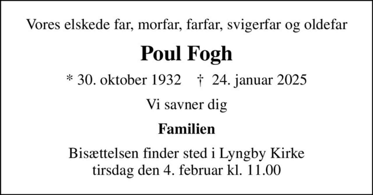 Vores elskede far, morfar, farfar, svigerfar og oldefar
Poul Fogh
* 30. oktober 1932    ✝ 24. januar 2025
Vi savner dig
Familien
Bisættelsen finder sted i Lyngby Kirke  tirsdag den 4. februar kl. 11.00