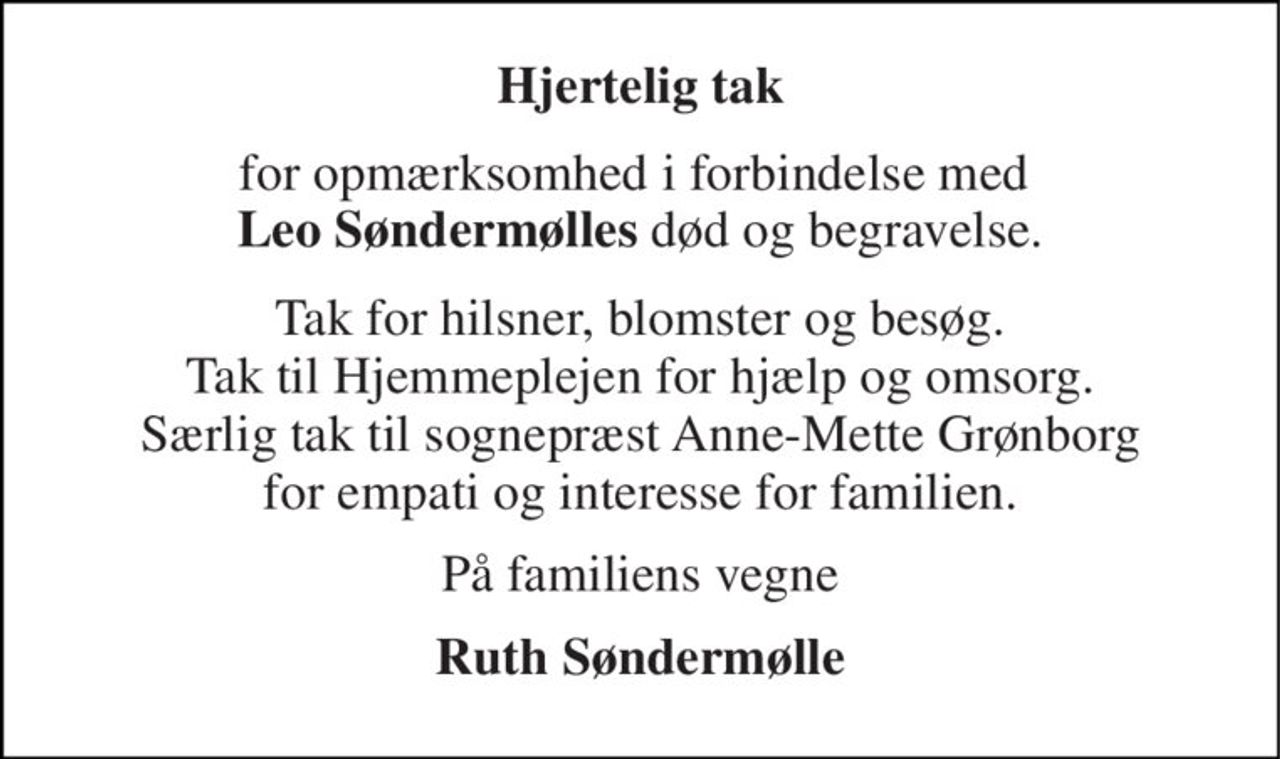 Hjertelig tak 
for opmærksomhed i forbindelse med  Leo Søndermølles død og begravelse. 
Tak for hilsner, blomster og besøg. Tak til Hjemmeplejen for hjælp og omsorg. Særlig tak til sognepræst Anne-Mette Grønborg for empati og interesse for familien. 
På familiens vegne 
Ruth Søndermølle