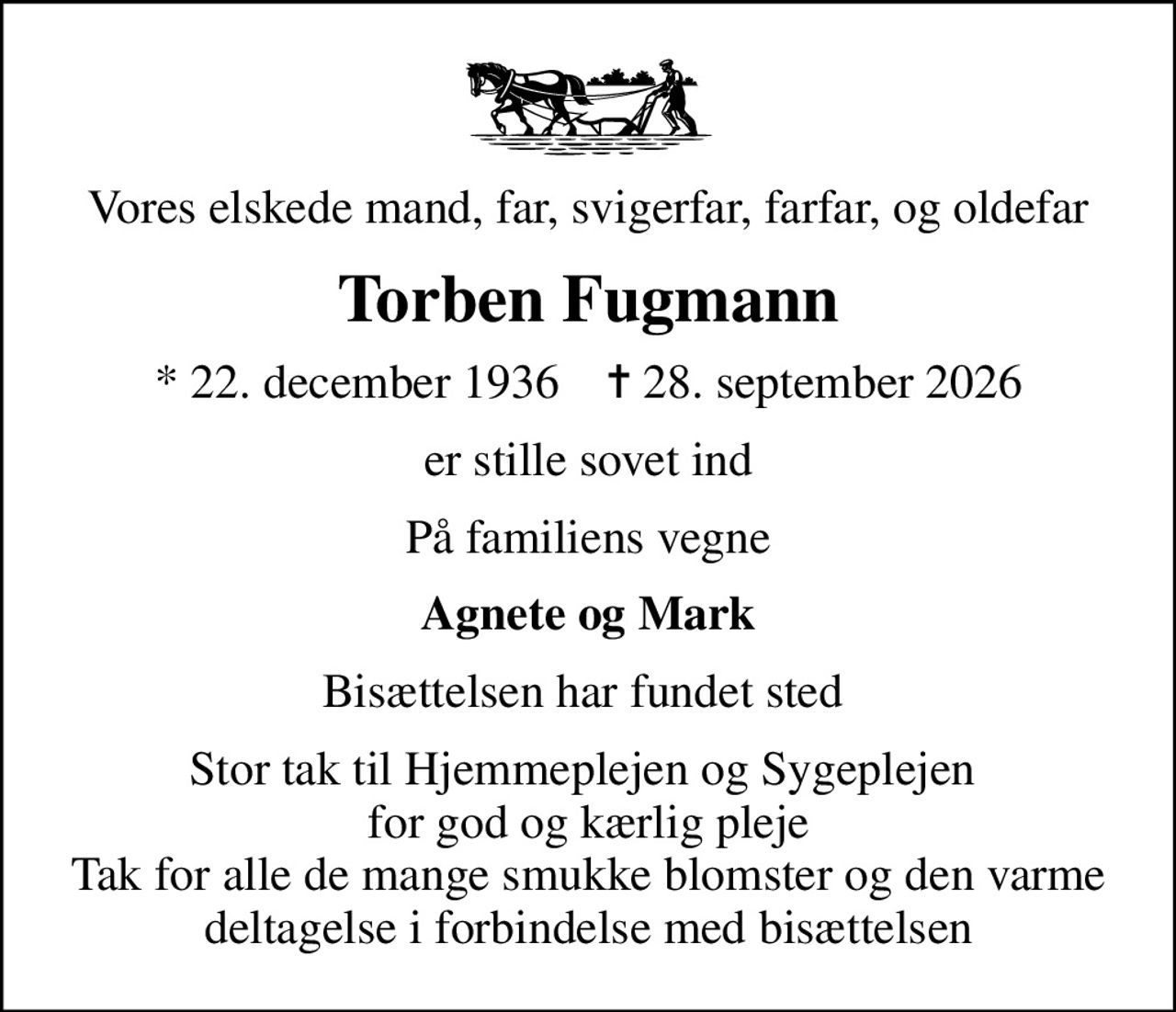 Vores elskede mand, far, svigerfar, farfar, og oldefar
Torben Fugmann
* 22. december 1936    ✝ 28. september 2026
er stille sovet ind
På familiens vegne
Agnete og Mark
Bisættelsen har fundet sted 
Stor tak til Hjemmeplejen og Sygeplejen  for god og kærlig pleje Tak for alle de mange smukke blomster og den varme deltagelse i forbindelse med bisættelsen