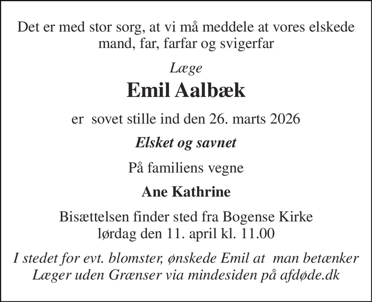 Det er med stor sorg, at vi må meddele at vores elskede mand, far, farfar og svigerfar 
Læge 
Emil Aalbæk 
er  sovet stille ind den 26. marts 2026 
Elsket og savnet 
På familiens vegne 
Ane Kathrine 
Bisættelsen​ finder sted fra Bogense Kirke lørdag den 11. april​ kl. 11.00 
I stedet for evt. blomster, ønskede Emil at  man betænker Læger uden Grænser via mindesiden på afdøde.dk