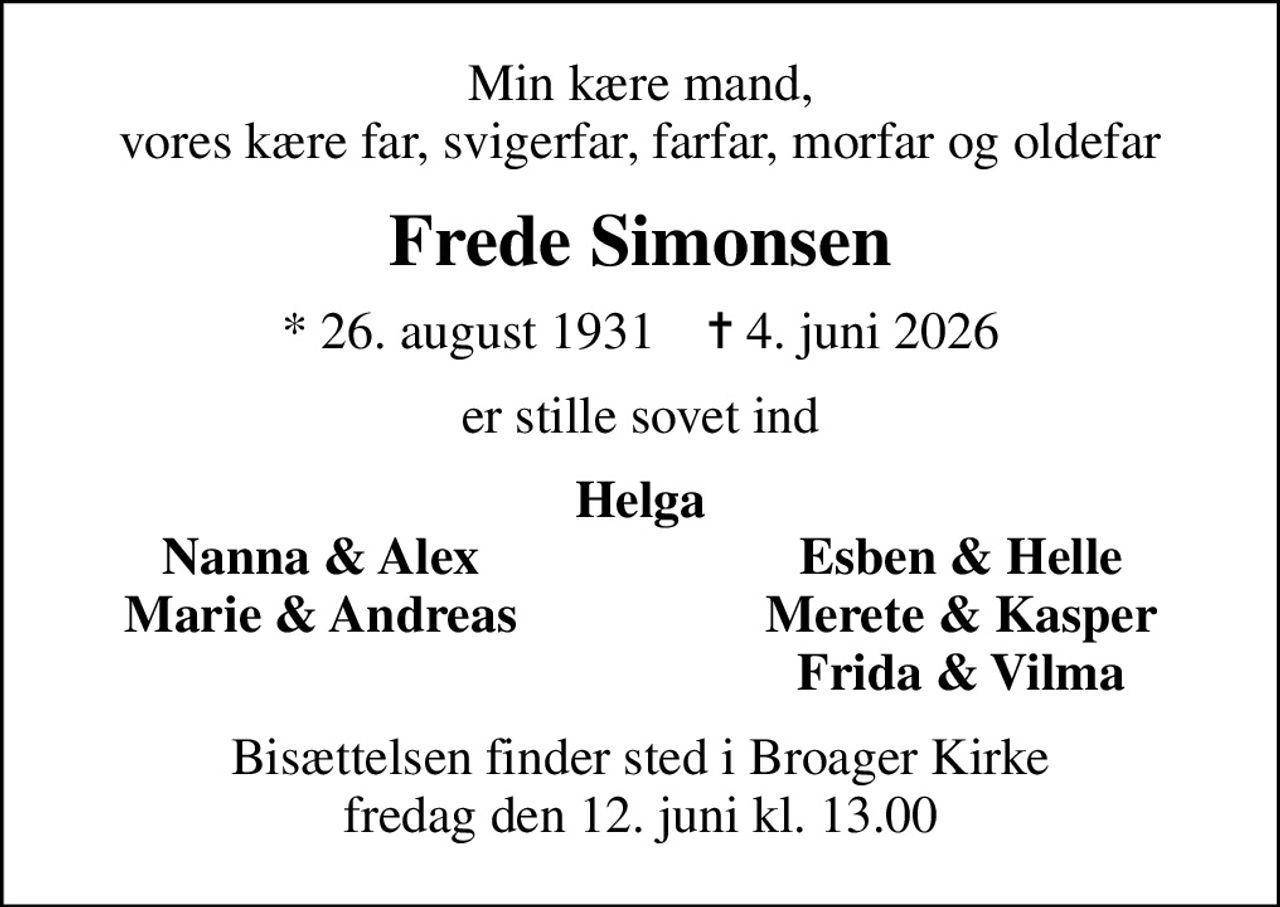 Min kære mand, vores kære far, svigerfar, farfar, morfar og oldefar
Frede Simonsen
* 26. august 1931    ✝ 4. juni 2026
er stille sovet ind
Helga
Nanna & Alex
Esben & Helle
Marie & Andreas
Merete & Kasper
Frida & Vilma
Bisættelsen finder sted i Broager Kirke  fredag den 12. juni kl. 13.00