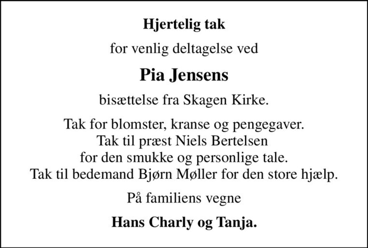 Hjertelig tak
for venlig deltagelse ved
Pia Jensens
bisættelse fra Skagen Kirke.
Tak for blomster, kranse og pengegaver. Tak til præst Niels Bertelsen  for den smukke og personlige tale. Tak til bedemand Bjørn Møller for den store hjælp.
På familiens vegne
Hans Charly og Tanja.