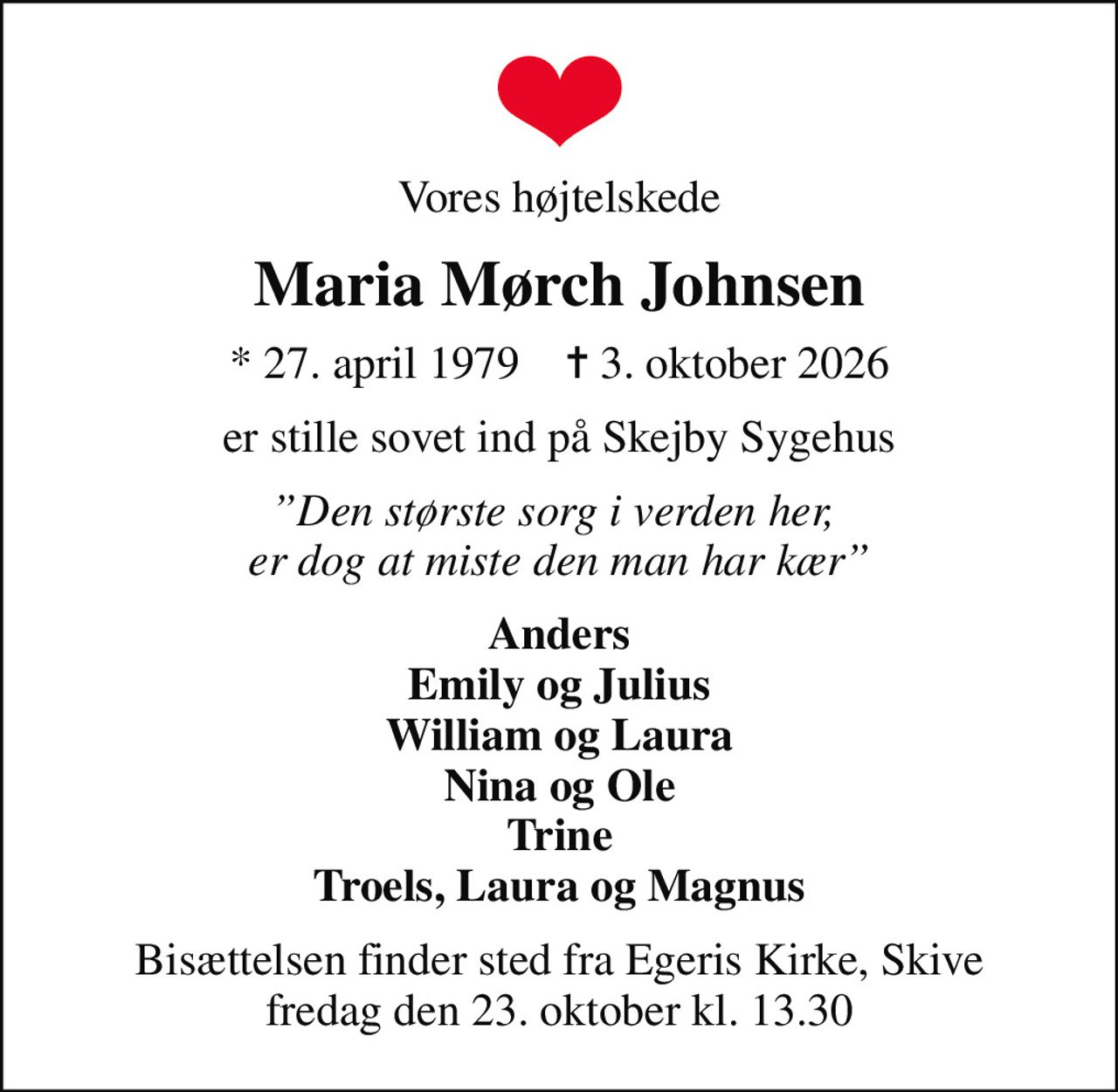 Vores højtelskede
Maria Mørch Johnsen
* 27. april 1979    ✝ 3. oktober 2026
er stille sovet ind på Skejby Sygehus
Den største sorg i verden her,  er dog at miste den man har kær
Anders Emily og Julius William og Laura Nina og Ole Trine Troels, Laura og Magnus
Bisættelsen finder sted fra Egeris Kirke, Skive  fredag den 23. oktober kl. 13.30
