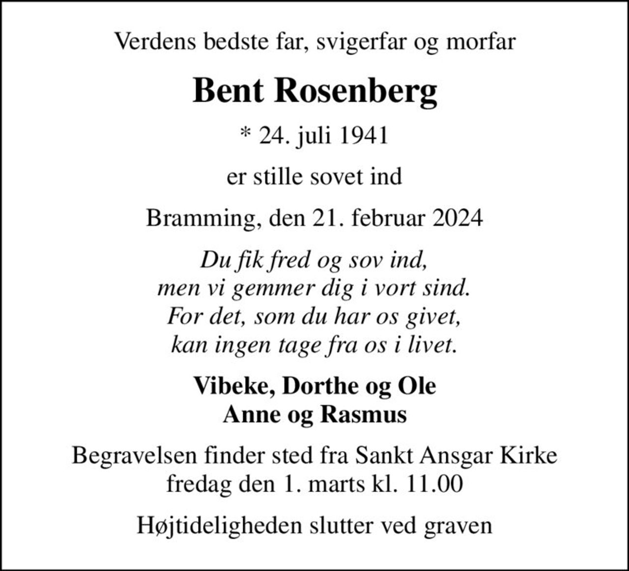 Verdens bedste far, svigerfar og morfar
Bent Rosenberg
* 24. juli 1941
er stille sovet ind
Bramming, den 21. februar 2024
Du fik fred og sov ind, men vi gemmer dig i vort sind. For det, som du har os givet, kan ingen tage fra os i livet.
Vibeke, Dorthe og Ole Anne og Rasmus
Begravelsen finder sted fra Sankt Ansgar Kirke  fredag den 1. marts kl. 11.00 
Højtideligheden slutter ved graven