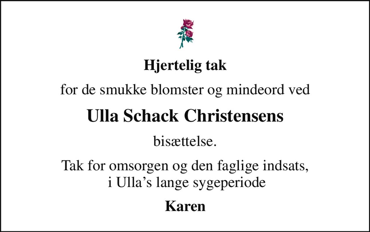 Hjertelig tak
for de smukke blomster og mindeord ved
Ulla Schack Christensens
bisættelse.
Tak for omsorgen og den faglige indsats,  i Ullas lange sygeperiode
Karen