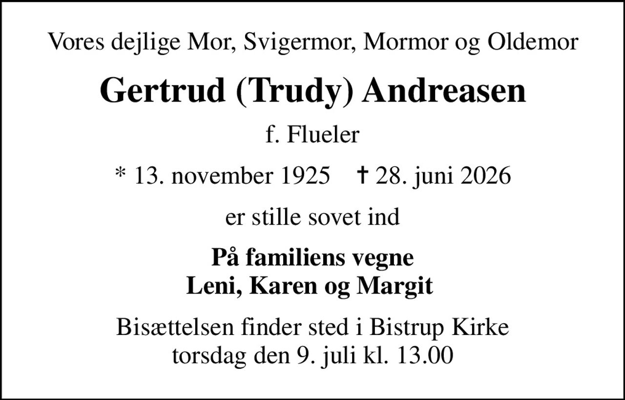 Vores dejlige Mor, Svigermor, Mormor og Oldemor
Gertrud (Trudy) Andreasen
f. Flueler
* 13. november 1925    ✝ 28. juni 2026
er stille sovet ind
På familiens vegne Leni, Karen og Margit 
Bisættelsen finder sted i Bistrup Kirke  torsdag den 9. juli kl. 13.00
