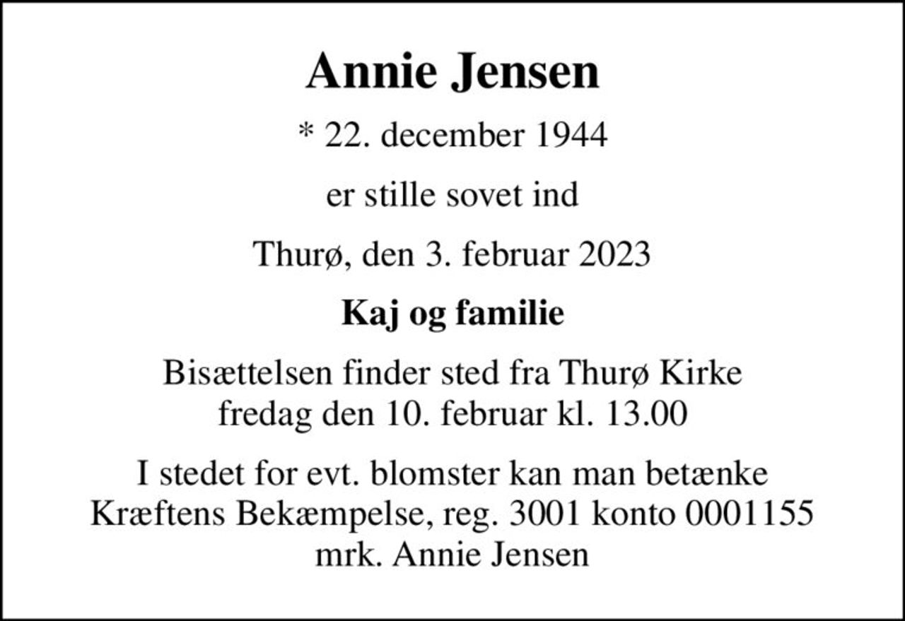 Annie Jensen
* 22. december 1944
er stille sovet ind
Thurø, den 3. februar 2023
Kaj og familie
Bisættelsen finder sted fra Thurø Kirke  fredag den 10. februar kl. 13.00 
I stedet for evt. blomster kan man betænke
					Kræftens Bekæmpelse reg.3001konto0001155mrk. Annie
					Jensen
