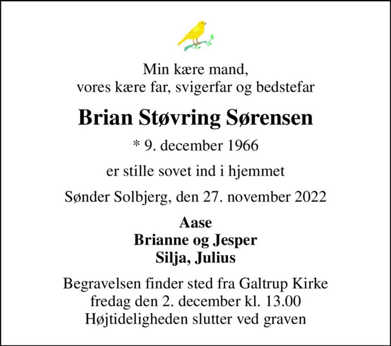 Min kære mand, vores kære far, svigerfar og bedstefar
Brian Støvring Sørensen
* 9. december 1966
er stille sovet ind i hjemmet
Sønder Solbjerg, den 27. november 2022
Aase Brianne og Jesper Silja, Julius
Begravelsen finder sted fra Galtrup Kirke  fredag den 2. december kl. 13.00  Højtideligheden slutter ved graven