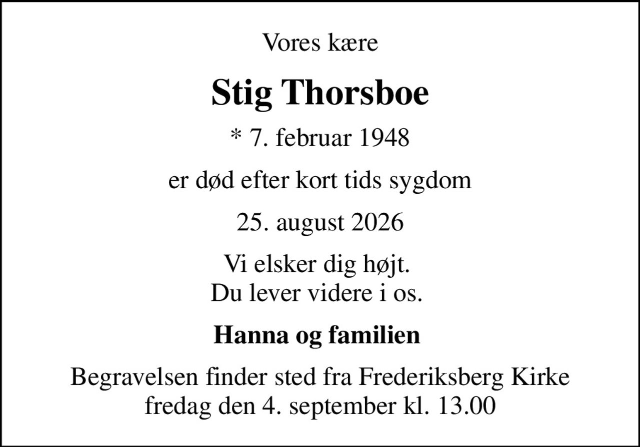 Vores kære
Stig Thorsboe
* 7. februar 1948
er død efter kort tids sygdom
25. august 2026
Vi elsker dig højt.  Du lever videre i os. 
Hanna og familien 
Begravelsen finder sted fra Frederiksberg Kirke  fredag den 4. september kl. 13.00