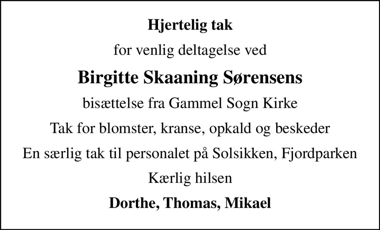 Hjertelig tak
for venlig deltagelse ved
Birgitte Skaaning Sørensens
bisættelse fra Gammel Sogn Kirke
Tak for blomster, kranse, opkald og beskeder
En særlig tak til personalet på Solsikken, Fjordparken
Kærlig hilsen
Dorthe, Thomas, Mikael
