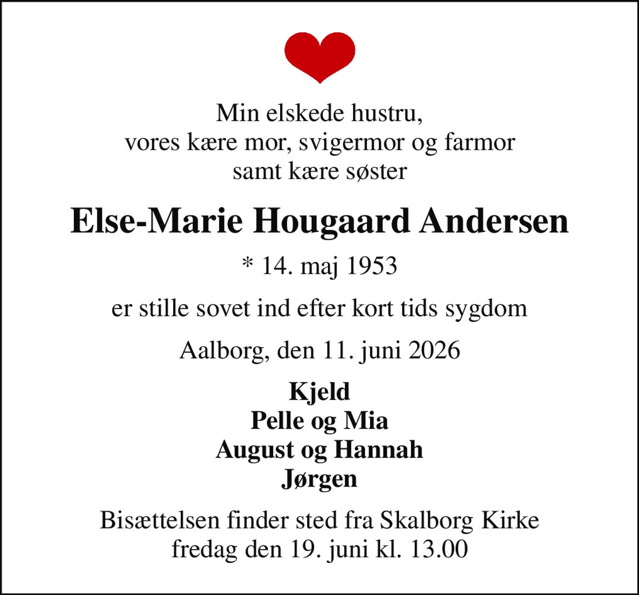 Min elskede hustru, vores kære mor, svigermor og farmor samt kære søster
Else-Marie Hougaard Andersen
* 14. maj 1953
er stille sovet ind efter kort tids sygdom
Aalborg, den 11. juni 2026
Kjeld Pelle og Mia August og Hannah Jørgen
Bisættelsen finder sted fra Skalborg Kirke  fredag den 19. juni kl. 13.00
