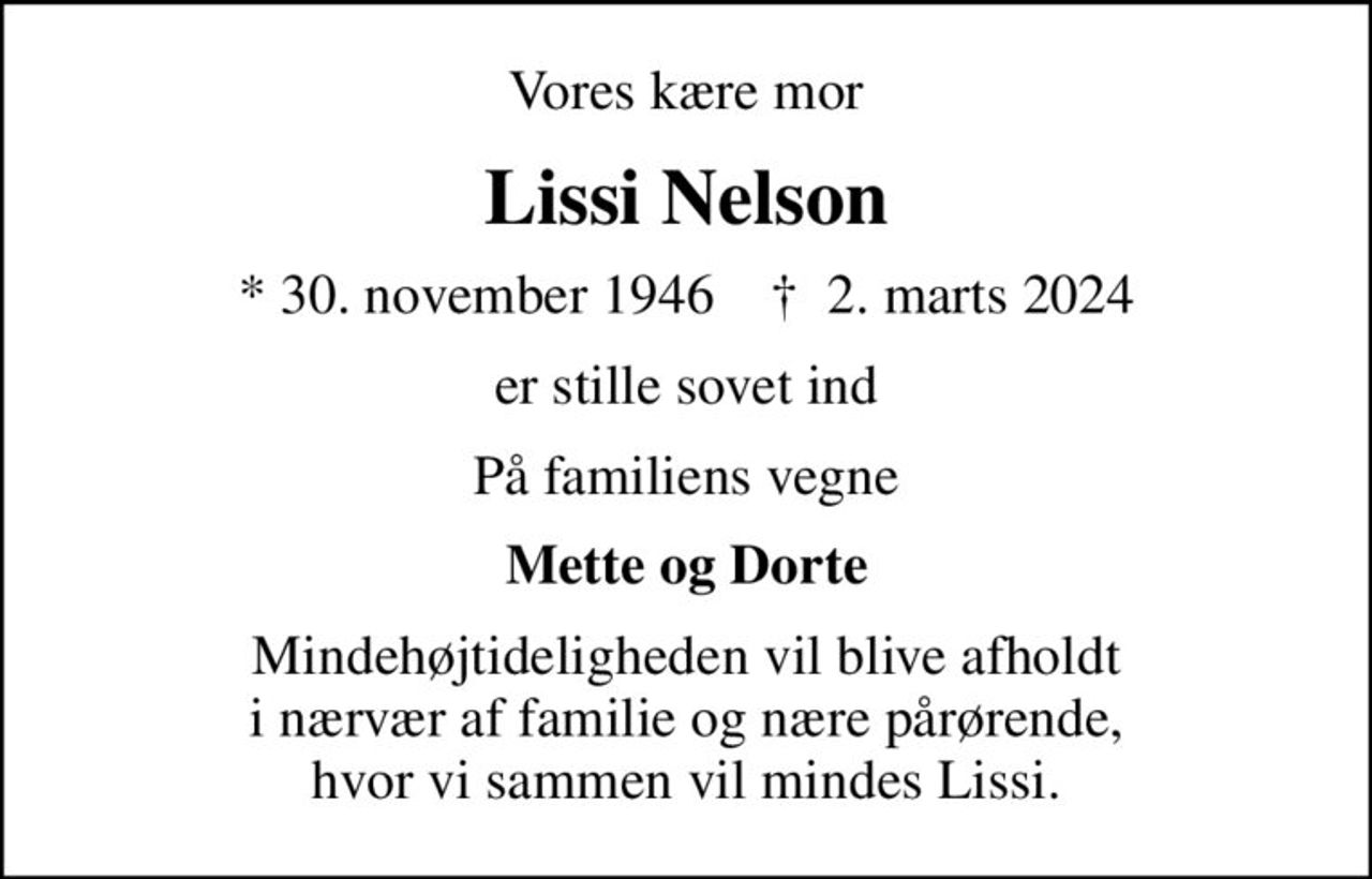 Vores kære mor
Lissi Nelson
* 30. november 1946    ✝ 2. marts 2024
er stille sovet ind
På familiens vegne
Mette og Dorte
Mindehøjtideligheden vil blive afholdt i nærvær af familie og nære pårørende, hvor vi sammen vil mindes Lissi.