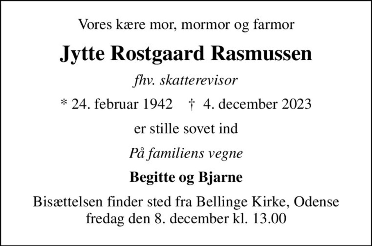 Vores kære mor, mormor og farmor
Jytte Rostgaard Rasmussen
fhv. skatterevisor
* 24. februar 1942    ✝ 4. december 2023
er stille sovet ind
På familiens vegne
Begitte og Bjarne
Bisættelsen finder sted fra Bellinge Kirke, Odense  fredag den 8. december kl. 13.00