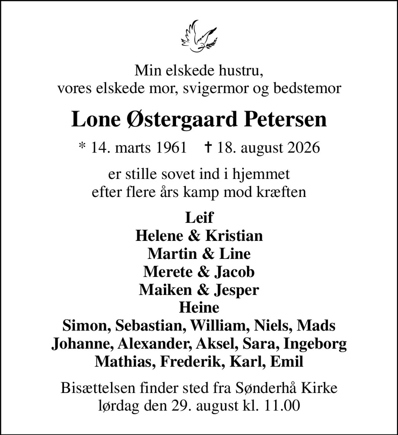 Min elskede hustru, vores elskede mor, svigermor og bedstemor
Lone Østergaard Petersen
* 14. marts 1961    ✝ 18. august 2026
er stille sovet ind i hjemmet efter flere års kamp mod kræften
Leif Helene & Kristian Martin & Line Merete & Jacob Maiken & Jesper Heine Simon, Sebastian, William, Niels, Mads Johanne, Alexander, Aksel, Sara, Ingeborg Mathias, Frederik, Karl, Emil
Bisættelsen finder sted fra Sønderhå Kirke  lørdag den 29. august kl. 11.00