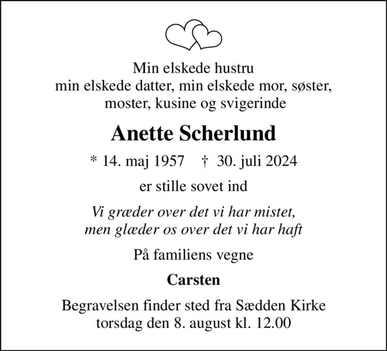 Min elskede hustru min elskede datter, min elskede mor, søster,  moster, kusine og svigerinde
Anette Scherlund
* 14. maj 1957    ✝ 30. juli 2024
er stille sovet ind
Vi græder over det vi har mistet, men glæder os over det vi har haft
På familiens vegne
Carsten
Begravelsen finder sted fra Sædden Kirke  torsdag den 8. august kl. 12.00