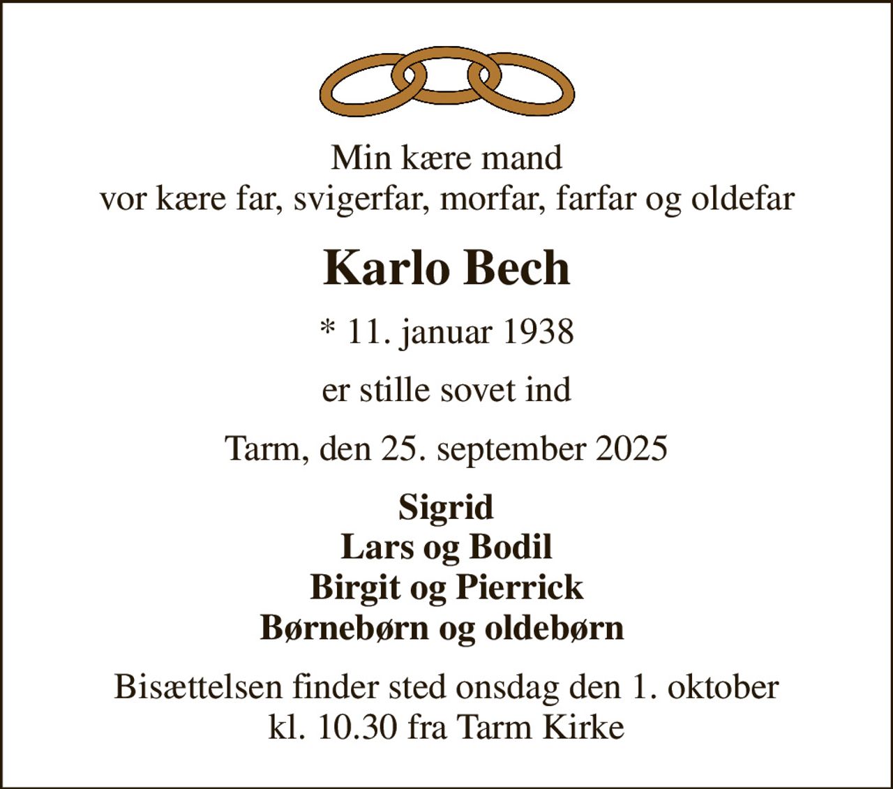Min kære mand vor kære far, svigerfar, morfar, farfar og oldefar
Karlo Bech
* 11. januar 1938
er stille sovet ind
Tarm, den 25. september 2025
Sigrid Lars og Bodil Birgit og Pierrick Børnebørn og oldebørn 
Bisættelsen finder sted onsdag den 1. oktober kl. 10.30 fra Tarm Kirke
