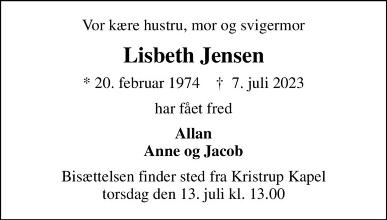 Vor kære hustru, mor og svigermor
Lisbeth Jensen
* 20. februar 1974    ✝ 7. juli 2023
har fået fred
Allan Anne og Jacob
Bisættelsen finder sted fra Kristrup Kapel  torsdag den 13. juli kl. 13.00