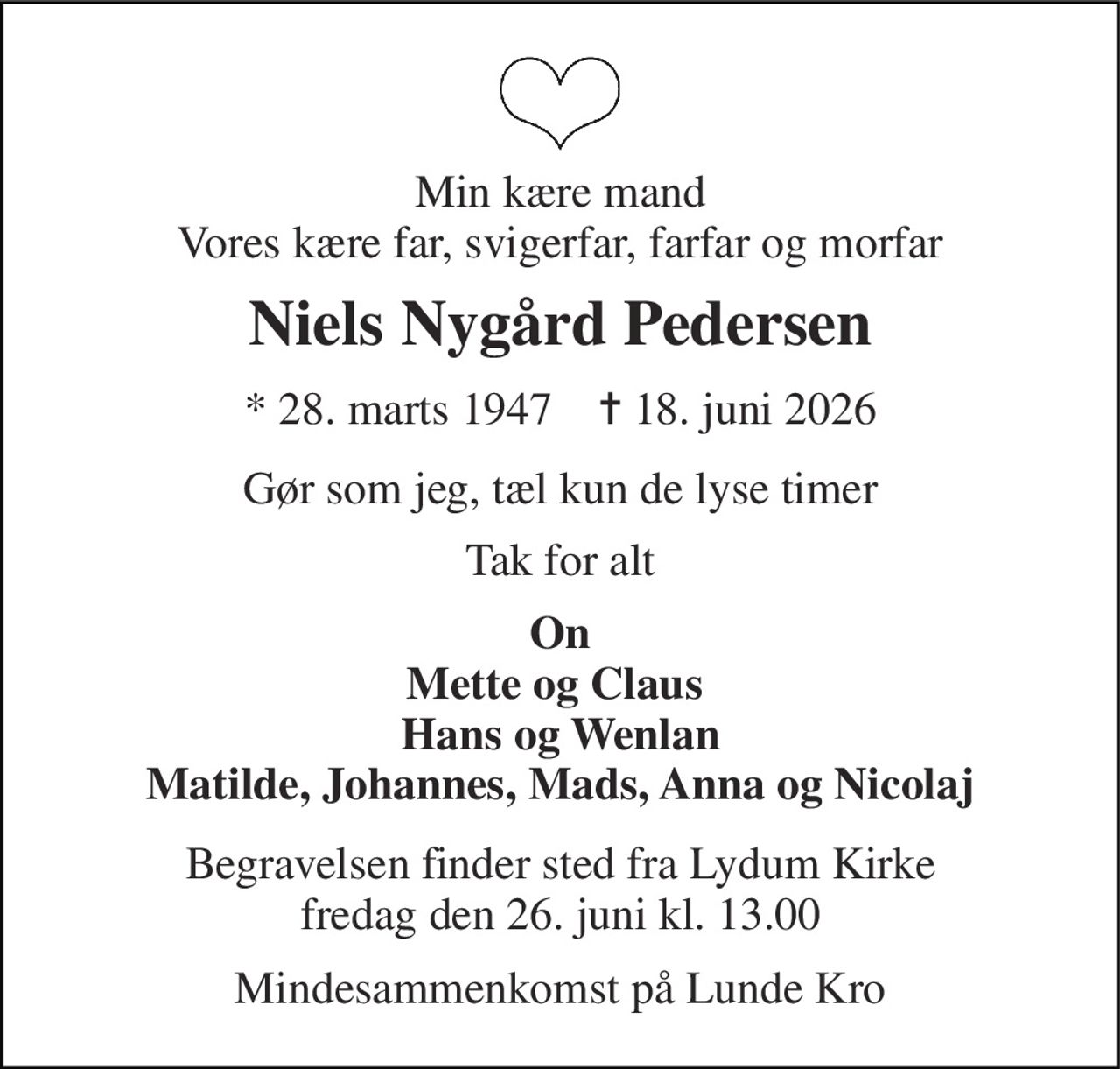 Min kære mand Vores kære far, svigerfar, farfar og morfar 
Niels Nygård Pedersen 
*​ 28. marts 1947​    ✝​ 18. juni 2026 
Gør som jeg, tæl kun de lyse timer 
Tak for alt 
On Mette og Claus  Hans og Wenlan Matilde, Johannes, Mads, Anna og Nicolaj 
Begravelsen​ finder sted fra Lydum Kirke​ fredag den 26. juni​ kl. 13.00 
Mindesammenkomst på Lunde Kro