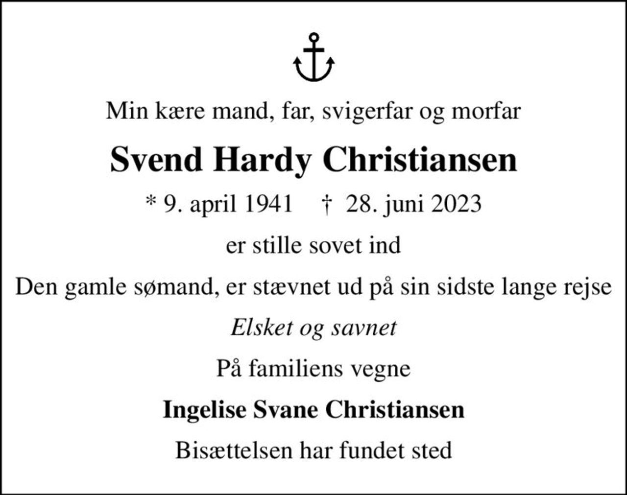 Min kære mand, far, svigerfar og morfar
Svend Hardy Christiansen
* 9. april 1941    ✝ 28. juni 2023
er stille sovet ind
Den gamle sømand, er stævnet ud på sin sidste lange rejse
Elsket og savnet
På familiens vegne
Ingelise Svane Christiansen
Bisættelsen har fundet sted