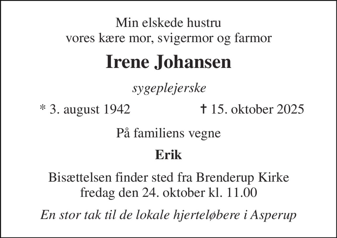 Min elskede hustru vores kære mor, svigermor og farmor 
Irene Johansen 
sygeplejerske 
*​ 3. august 1942 
✝​ 15. oktober 2025​ 
På familiens vegne 
Erik 
Bisættelsen​ finder sted fra Brenderup Kirke​ fredag den 24. oktober​ kl. 11.00 
En stor tak til de lokale hjerteløbere i Asperup