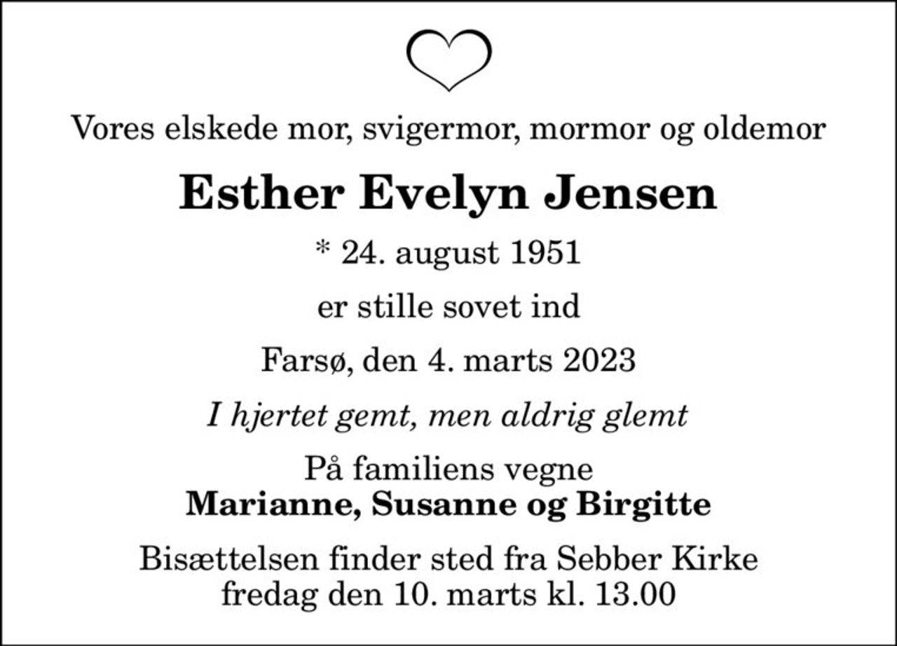Vores elskede mor, svigermor, mormor og oldemor
Esther Evelyn Jensen
* 24. august 1951
er stille sovet ind
Farsø, den 4. marts 2023
I hjertet gemt, men aldrig glemt
På familiens vegne
Marianne, Susanne og Birgitte
Bisættelsen finder sted fra Sebber Kirke  fredag den 10. marts kl. 13.00