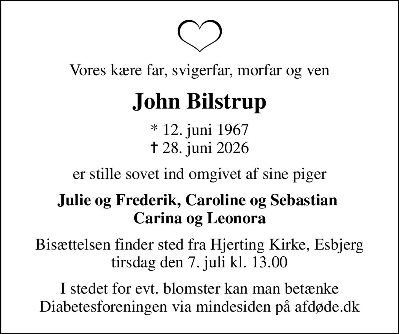 Vores kære far, svigerfar, morfar og ven
John Bilstrup
* 12. juni 1967
						✝ 28. juni 2026
er stille sovet ind omgivet af sine piger
Julie og Frederik, Caroline og Sebastian  Carina og Leonora
Bisættelsen finder sted fra Hjerting Kirke, Esbjerg  tirsdag den 7. juli kl. 13.00 
I stedet for evt. blomster kan man betænke
					Diabetesforeningen via mindesiden på afdøde.dk