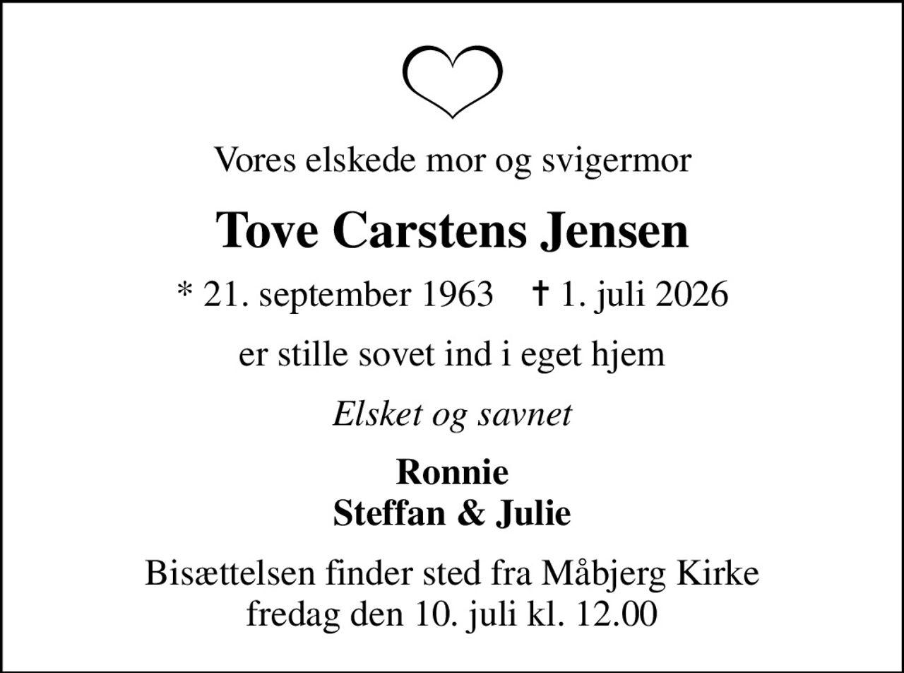 Vores elskede mor og svigermor
Tove Carstens Jensen
* 21. september 1963    ✝ 1. juli 2026
er stille sovet ind i eget hjem
Elsket og savnet
Ronnie Steffan & Julie
Bisættelsen finder sted fra Måbjerg Kirke  fredag den 10. juli kl. 12.00