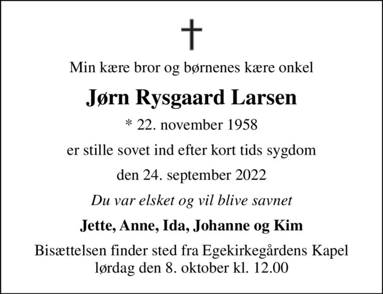 Min kære bror og børnenes kære onkel
Jørn Rysgaard Larsen
* 22. november 1958
er stille sovet ind efter kort tids sygdom
den 24. september 2022
Du var elsket og vil blive savnet
Jette, Anne, Ida, Johanne og Kim
Bisættelsen finder sted fra Egekirkegårdens Kapel  lørdag den 8. oktober kl. 12.00