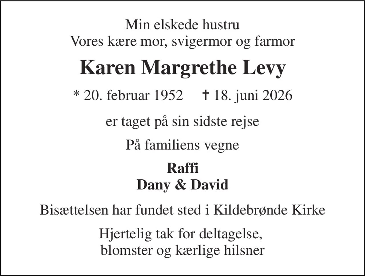 Min elskede hustru Vores kære mor, svigermor og farmor 
Karen Margrethe Levy 
* 20. februar 1952     ✝ 18. juni 2026 
er taget på sin sidste rejse 
På familiens vegne 
Raffi Dany & David 
Bisættelsen har fundet sted i Kildebrønde Kirke 
Hjertelig tak for deltagelse,  blomster og kærlige hilsner