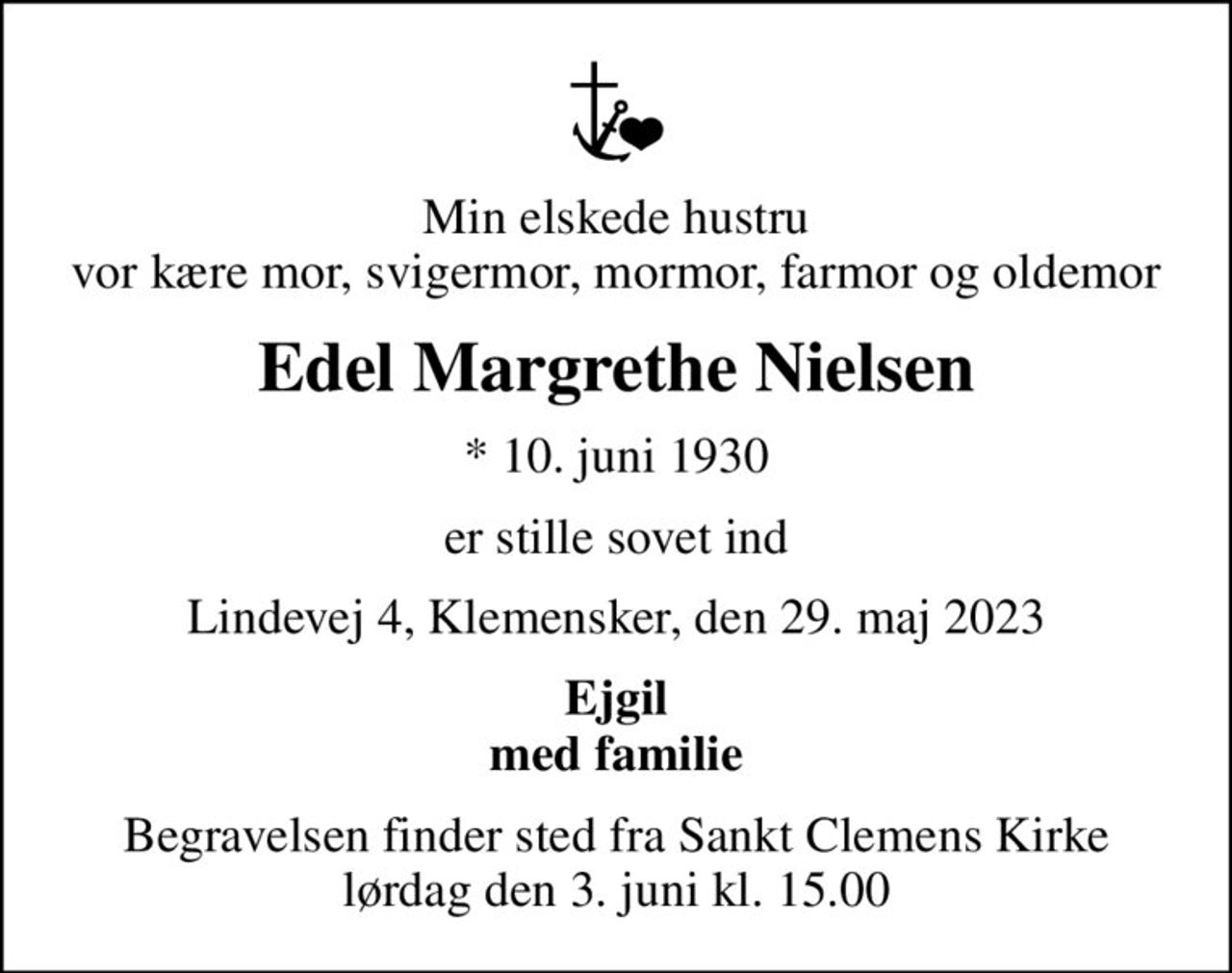 Min elskede hustru vor kære mor, svigermor, mormor, farmor og oldemor
Edel Margrethe Nielsen
* 10. juni 1930
er stille sovet ind
Lindevej 4, Klemensker, den 29. maj 2023
Ejgil med familie
Begravelsen finder sted fra Sankt Clemens Kirke  lørdag den 3. juni kl. 15.00