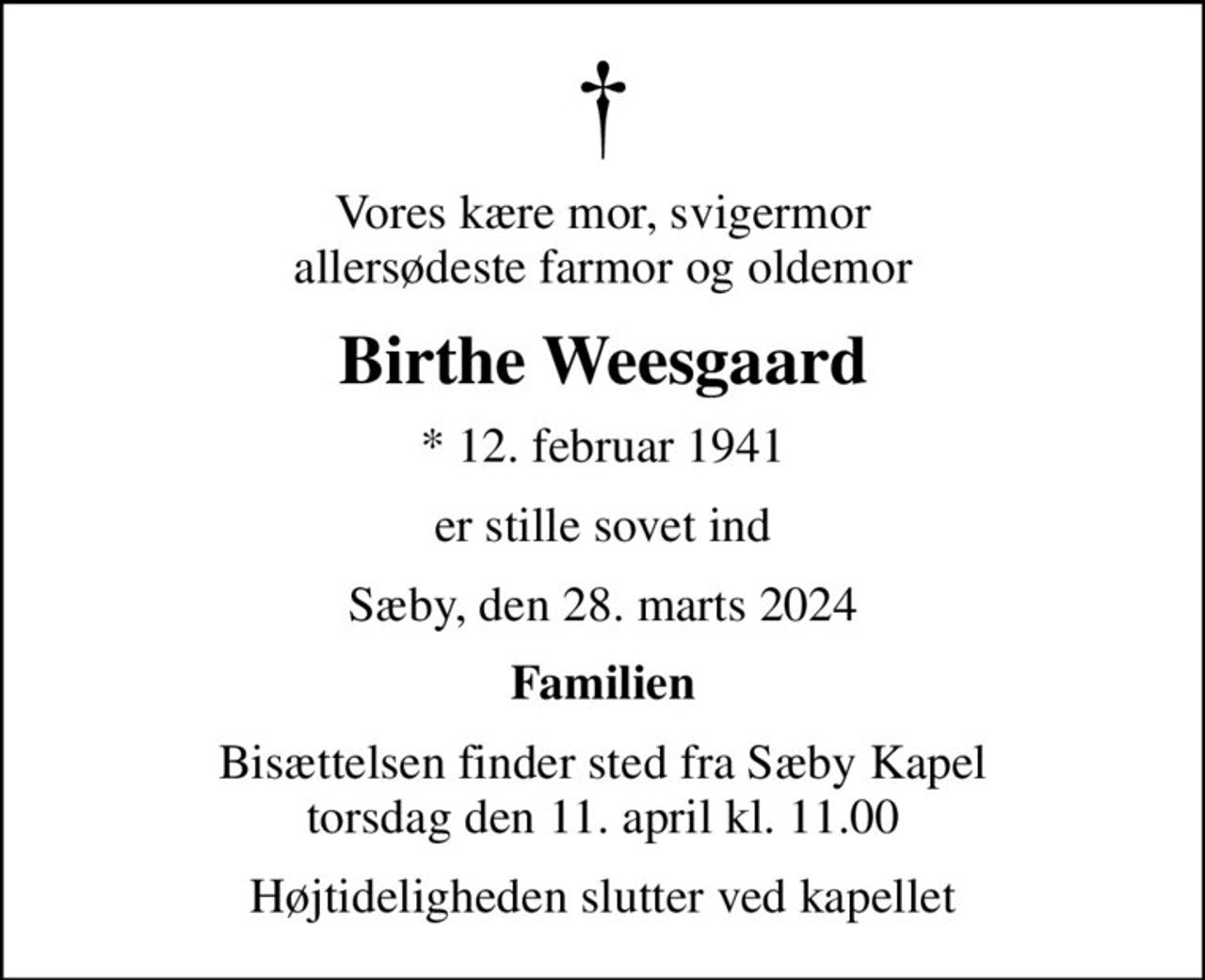 Vores kære mor, svigermor allersødeste farmor og oldemor
Birthe Weesgaard
* 12. februar 1941
er stille sovet ind
Sæby, den 28. marts 2024
Familien
Bisættelsen finder sted fra Sæby Kapel  torsdag den 11. april kl. 11.00 
Højtideligheden slutter ved kapellet