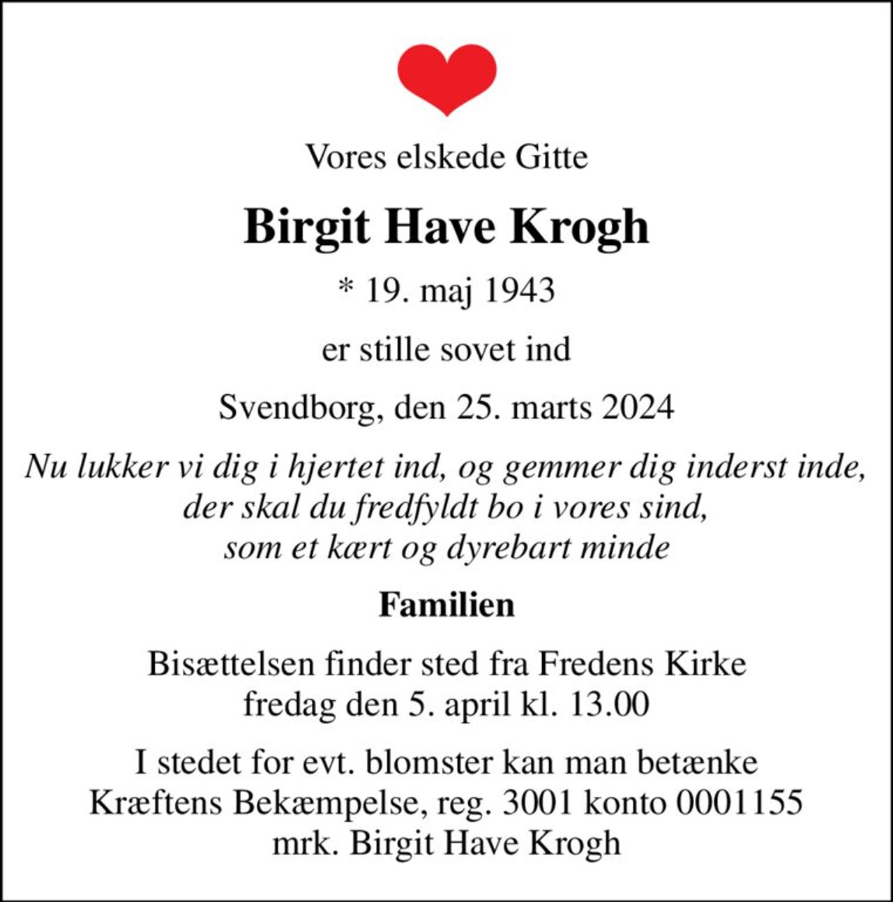 Vores elskede Gitte
Birgit Have Krogh
* 19. maj 1943
er stille sovet ind
Svendborg, den 25. marts 2024
Nu lukker vi dig i hjertet ind, og gemmer dig inderst inde, der skal du fredfyldt bo i vores sind, som et kært og dyrebart minde
Familien
Bisættelsen finder sted fra Fredens Kirke  fredag den 5. april kl. 13.00 
I stedet for evt. blomster kan man betænke
					Kræftens Bekæmpelse reg.3001konto0001155mrk. Birgit Have
					Krogh