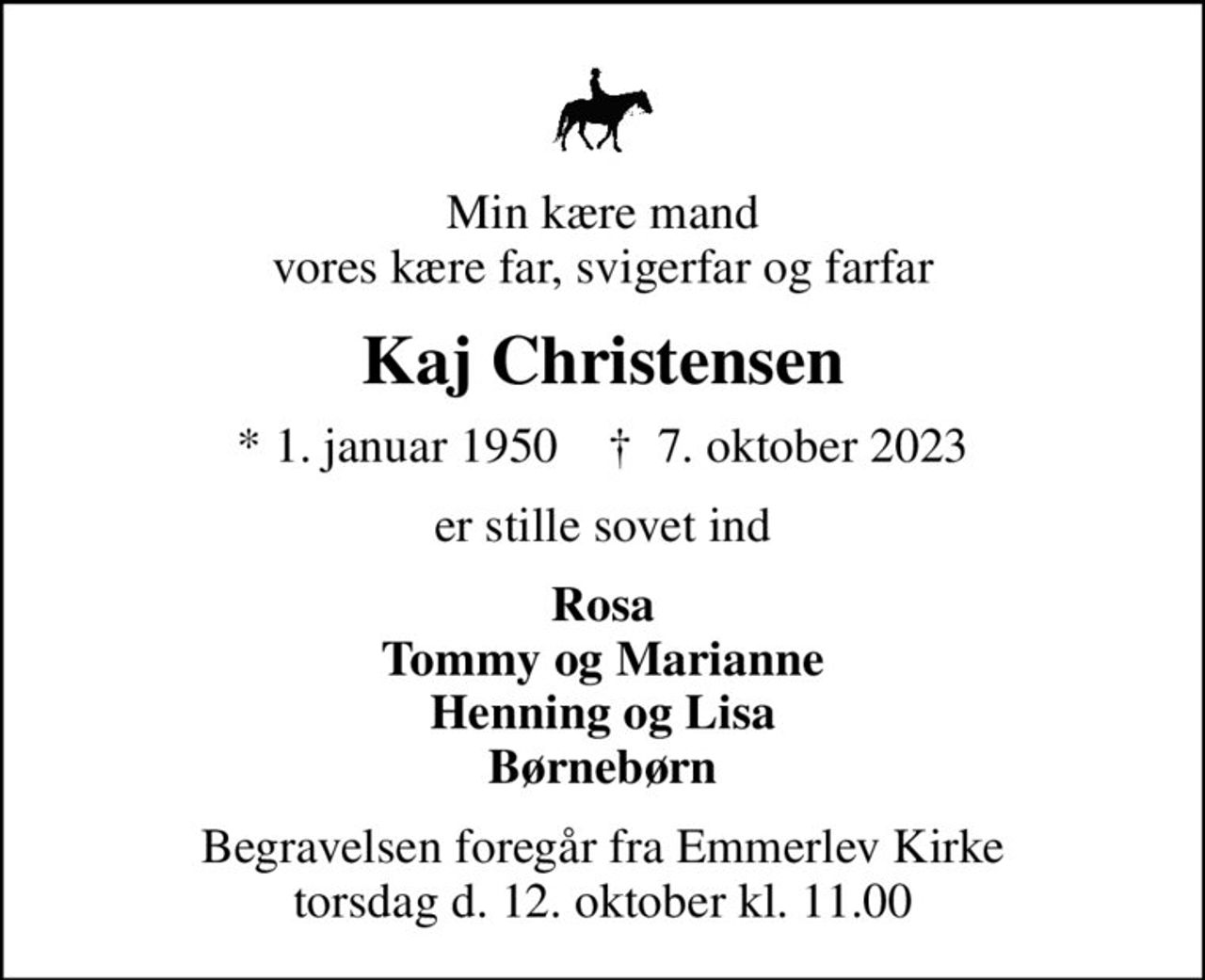 Min kære mand vores kære far, svigerfar og farfar
Kaj Christensen
* 1. januar 1950    ✝ 7. oktober 2023
er stille sovet ind
Rosa Tommy og Marianne Henning og Lisa Børnebørn
Begravelsen foregår fra Emmerlev Kirke torsdag d. 12. oktober kl. 11.00