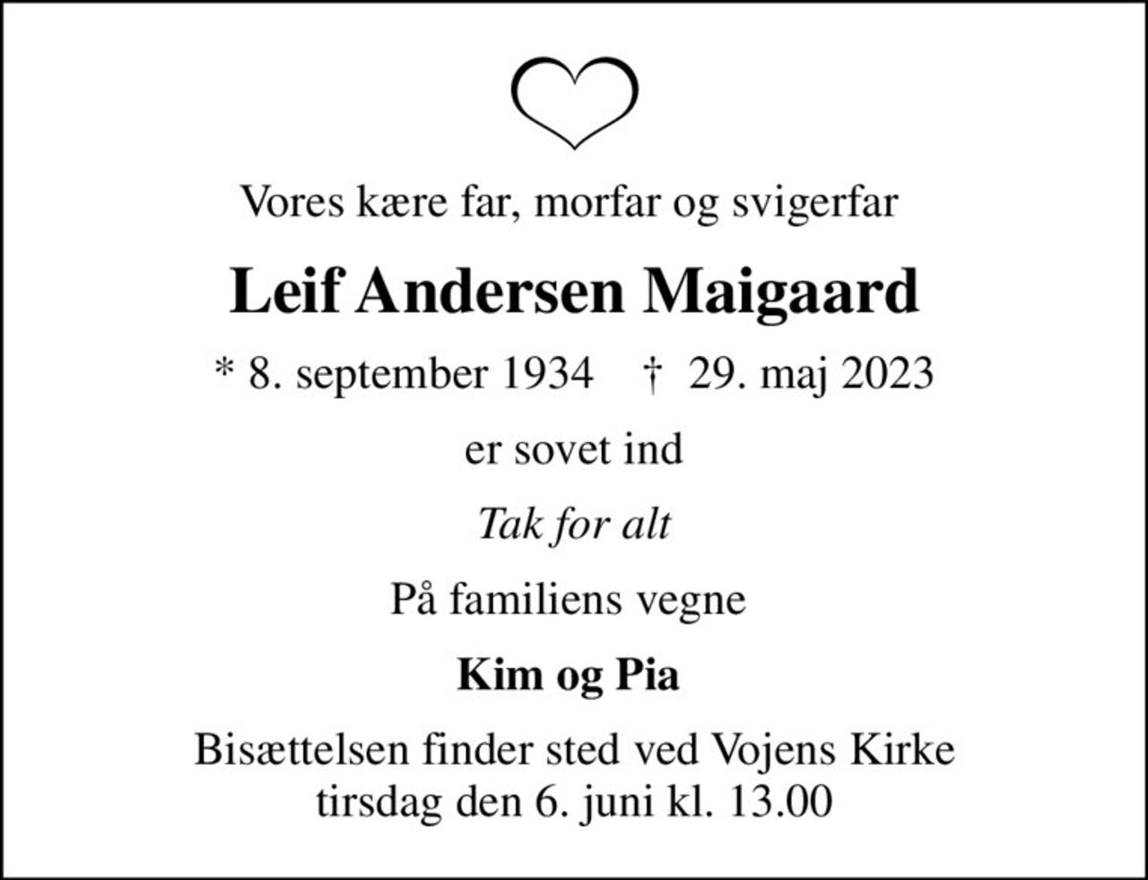 Vores kære far, morfar og svigerfar 
Leif Andersen Maigaard
* 8. september 1934    ✝ 29. maj 2023
er sovet ind
Tak for alt
På familiens vegne 
Kim og Pia 
Bisættelsen finder sted ved Vojens Kirke  tirsdag den 6. juni kl. 13.00